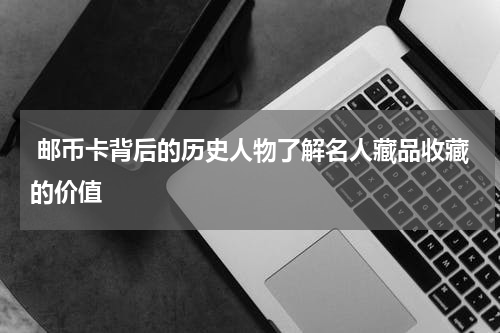  邮币卡背后的历史人物了解名人藏品收藏的价值