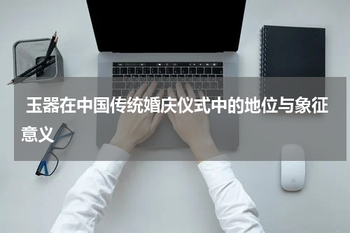  玉器在中国传统婚庆仪式中的地位与象征意义  