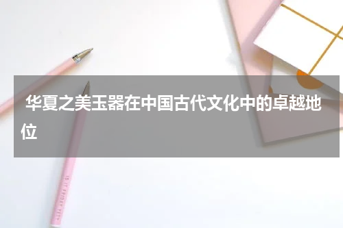  华夏之美玉器在中国古代文化中的卓越地位