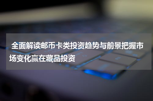  全面解读邮币卡类投资趋势与前景把握市场变化赢在藏品投资