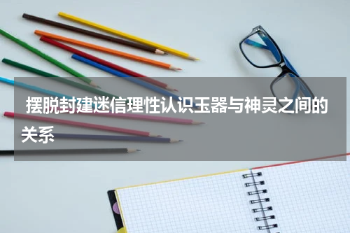  摆脱封建迷信理性认识玉器与神灵之间的关系