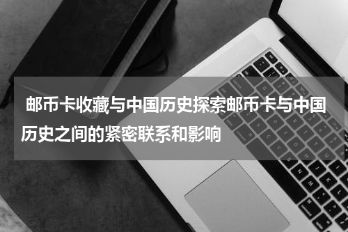  邮币卡收藏与中国历史探索邮币卡与中国历史之间的紧密联系和影响