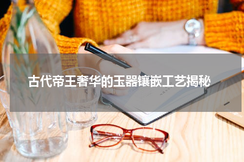  古代帝王奢华的玉器镶嵌工艺揭秘