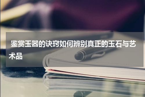  鉴赏玉器的诀窍如何辨别真正的玉石与艺术品