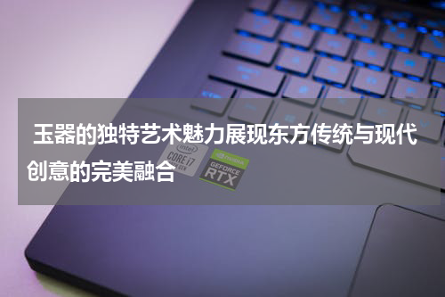  玉器的独特艺术魅力展现东方传统与现代创意的完美融合