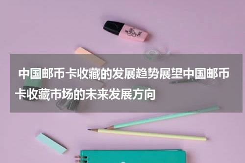  中国邮币卡收藏的发展趋势展望中国邮币卡收藏市场的未来发展方向