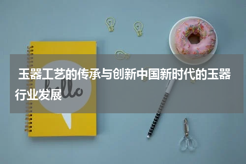  玉器工艺的传承与创新中国新时代的玉器行业发展