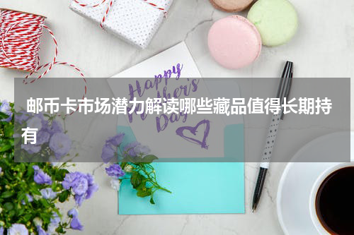  邮币卡市场潜力解读哪些藏品值得长期持有