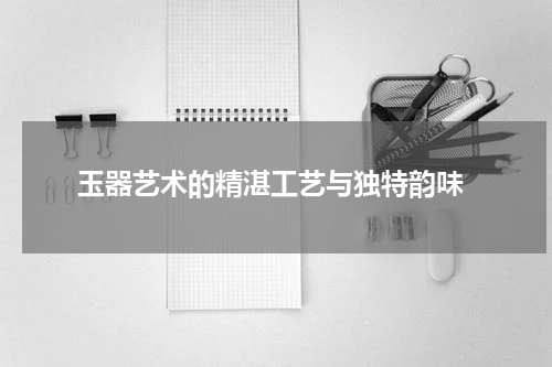  玉器艺术的精湛工艺与独特韵味