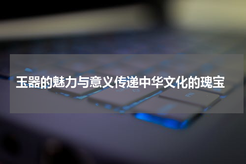  玉器的魅力与意义传递中华文化的瑰宝