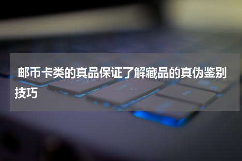  邮币卡类的真品保证了解藏品的真伪鉴别技巧