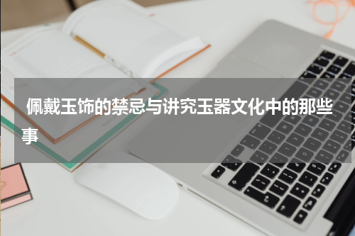  佩戴玉饰的禁忌与讲究玉器文化中的那些事