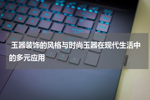  玉器装饰的风格与时尚玉器在现代生活中的多元应用