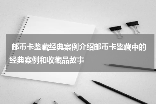  邮币卡鉴藏经典案例介绍邮币卡鉴藏中的经典案例和收藏品故事