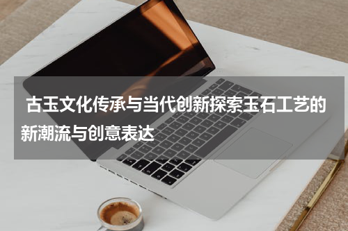  古玉文化传承与当代创新探索玉石工艺的新潮流与创意表达