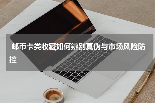  邮币卡类收藏如何辨别真伪与市场风险防控