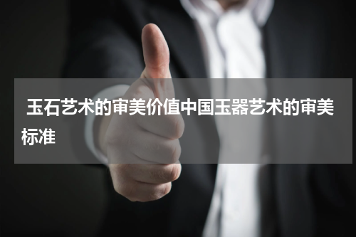  玉石艺术的审美价值中国玉器艺术的审美标准