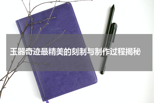  玉器奇迹最精美的刻制与制作过程揭秘