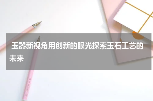  玉器新视角用创新的眼光探索玉石工艺的未来