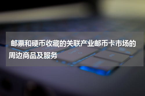  邮票和硬币收藏的关联产业邮币卡市场的周边商品及服务