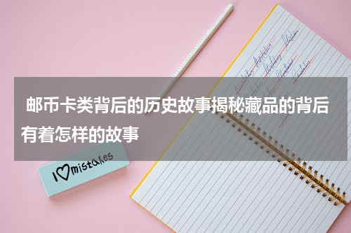  邮币卡类背后的历史故事揭秘藏品的背后有着怎样的故事