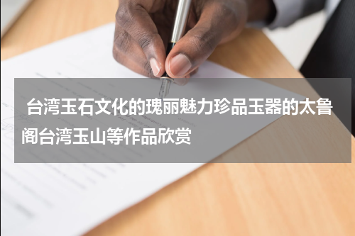  台湾玉石文化的瑰丽魅力珍品玉器的太鲁阁台湾玉山等作品欣赏