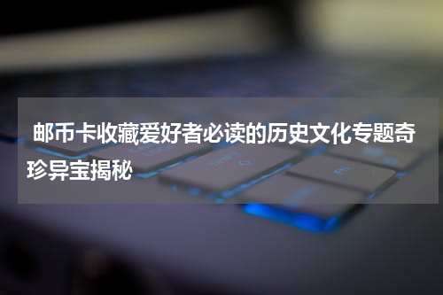  邮币卡收藏爱好者必读的历史文化专题奇珍异宝揭秘