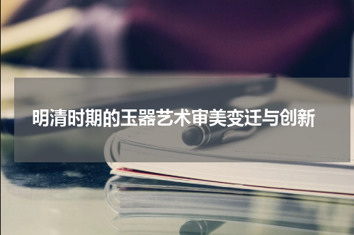  明清时期的玉器艺术审美变迁与创新