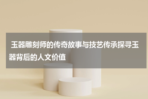  玉器雕刻师的传奇故事与技艺传承探寻玉器背后的人文价值