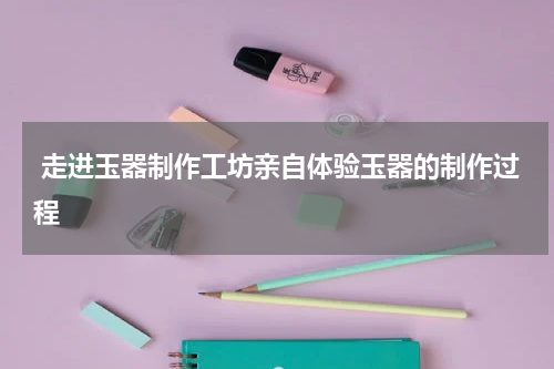 走进玉器制作工坊亲自体验玉器的制作过程