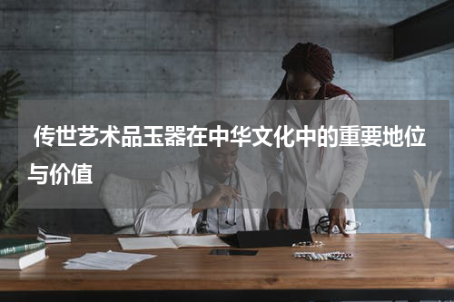  传世艺术品玉器在中华文化中的重要地位与价值
