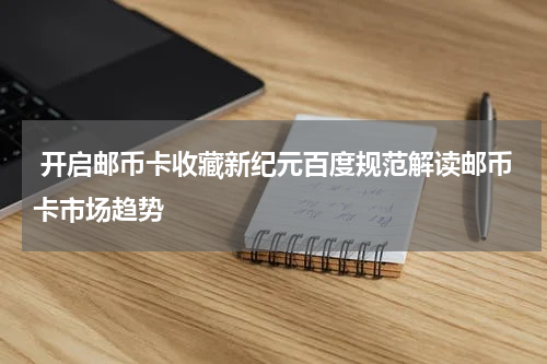  开启邮币卡收藏新纪元百度规范解读邮币卡市场趋势