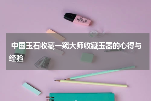  中国玉石收藏一窥大师收藏玉器的心得与经验