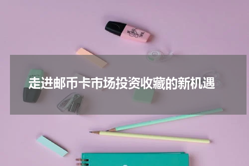  走进邮币卡市场投资收藏的新机遇