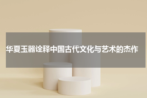  华夏玉器诠释中国古代文化与艺术的杰作