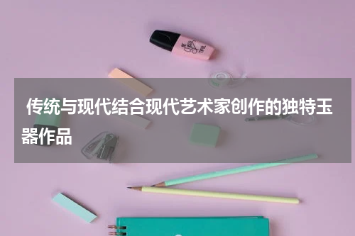  传统与现代结合现代艺术家创作的独特玉器作品