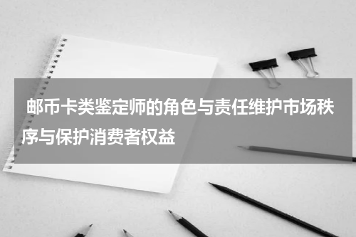  邮币卡类鉴定师的角色与责任维护市场秩序与保护消费者权益