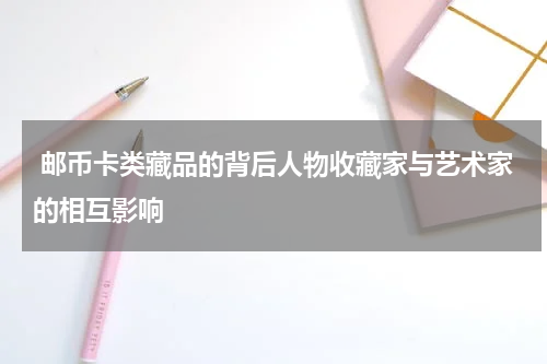  邮币卡类藏品的背后人物收藏家与艺术家的相互影响