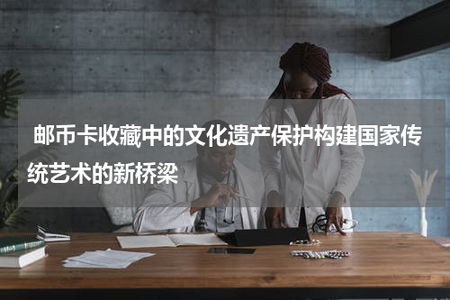  邮币卡收藏中的文化遗产保护构建国家传统艺术的新桥梁