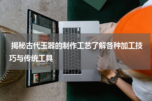  揭秘古代玉器的制作工艺了解各种加工技巧与传统工具