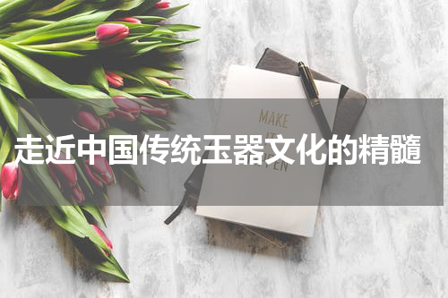  走近中国传统玉器文化的精髓