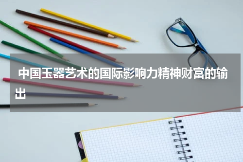  中国玉器艺术的国际影响力精神财富的输出