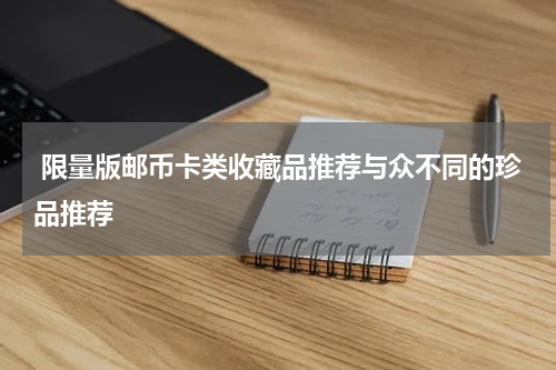  限量版邮币卡类收藏品推荐与众不同的珍品推荐