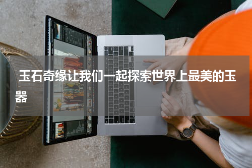  玉石奇缘让我们一起探索世界上最美的玉器