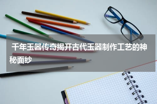  千年玉器传奇揭开古代玉器制作工艺的神秘面纱