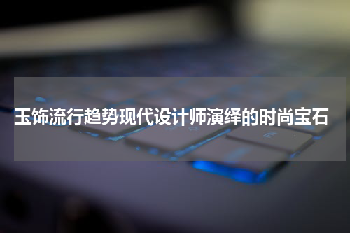  玉饰流行趋势现代设计师演绎的时尚宝石