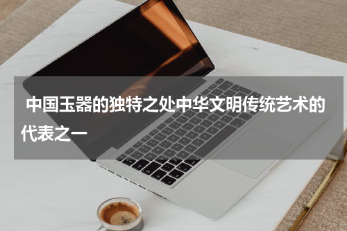  中国玉器的独特之处中华文明传统艺术的代表之一