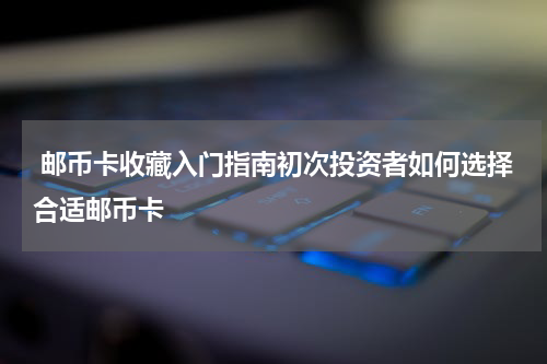  邮币卡收藏入门指南初次投资者如何选择合适邮币卡