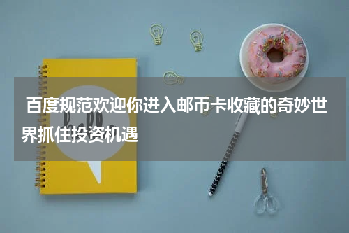  百度规范欢迎你进入邮币卡收藏的奇妙世界抓住投资机遇