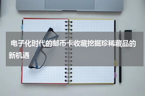  电子化时代的邮币卡收藏挖掘珍稀藏品的新机遇